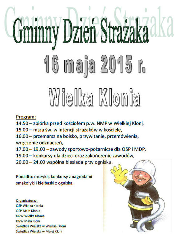 GMINNY DZIEŃ STRAŻAKA    16 MAJA 2015 r.     Wielka Klonia     Program:  14.50 – zbiórka przed kościołem p.w. NMP w Wielkiej Kloni,  15.00 – msza św. w intencji strażaków w kościele,  16.00 – przemarsz na boisko, przywitanie, przemówienia, wręczenie odznaczeń,  17.00 – 19.00 – zawody sportowo-pożarnicze dla OSP i MDP,  19.00 – konkursy dla dzieci oraz zakończenie zawodów,  20.00 – 24.00 wspólna biesiada przy ognisku.     Ponadto: muzyka, konkursy z nagrodami smakołyki i kiełbaski z ogniska.     Organizatorzy: OSP Wielka Klonia OSP Mała Klonia KGW Wielka Klonia KGW Mała Kloni Świetlica Wiejska w Wielkiej Kloni Świetlica Wiejska w Małej Kloni